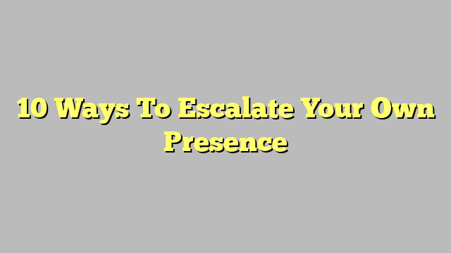10 Ways To Escalate Your Own Presence