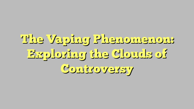 The Vaping Phenomenon: Exploring the Clouds of Controversy