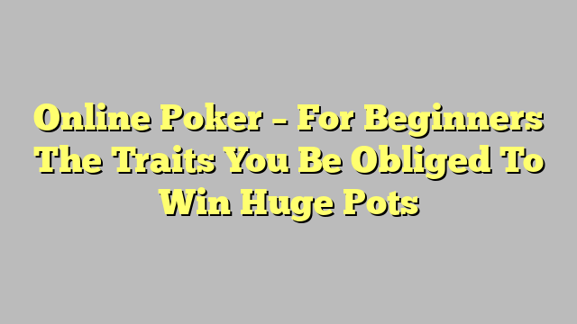 Online Poker – For Beginners The Traits You Be Obliged To Win Huge Pots